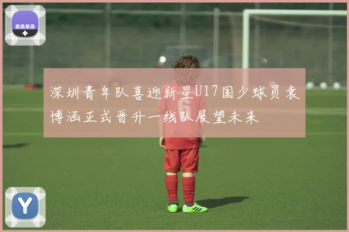 深圳青年队喜迎新星U17国少球员袁博涵正式晋升一线队展望未来