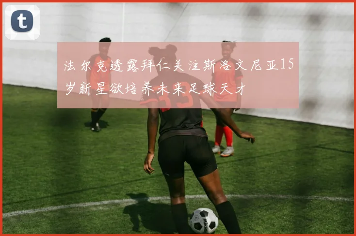 法尔克透露拜仁关注斯洛文尼亚15岁新星欲培养未来足球天才