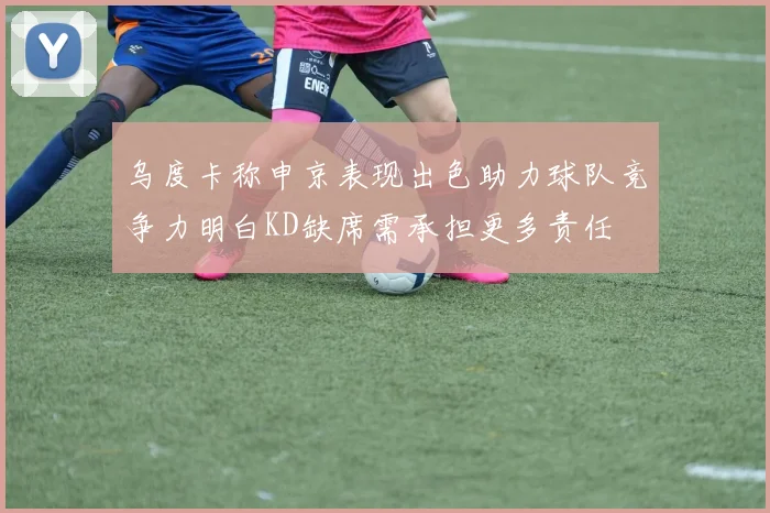 乌度卡称申京表现出色助力球队竞争力明白KD缺席需承担更多责任