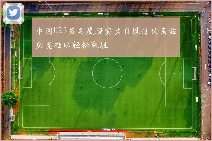 中国U23男足展现实力日媒惊叹乌兹别克难以轻松取胜
