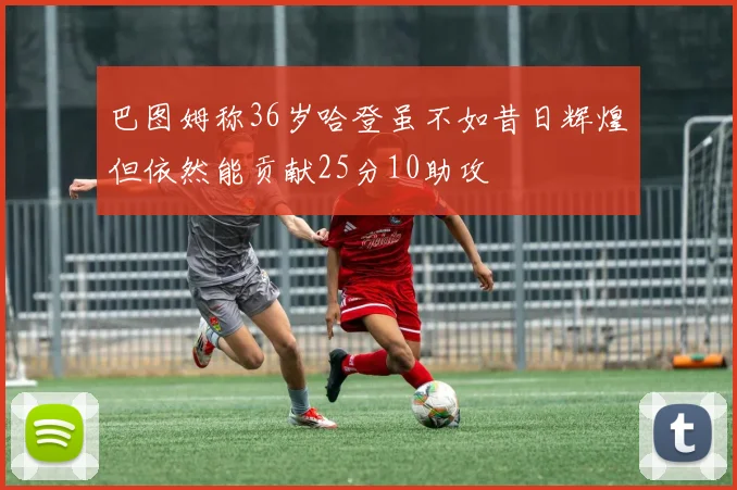 巴图姆称36岁哈登虽不如昔日辉煌但依然能贡献25分10助攻