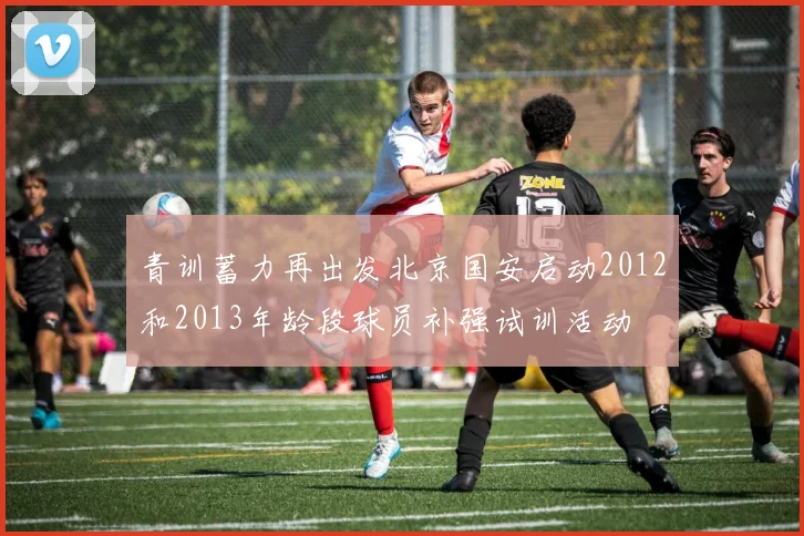 青训蓄力再出发北京国安启动2012和2013年龄段球员补强试训活动