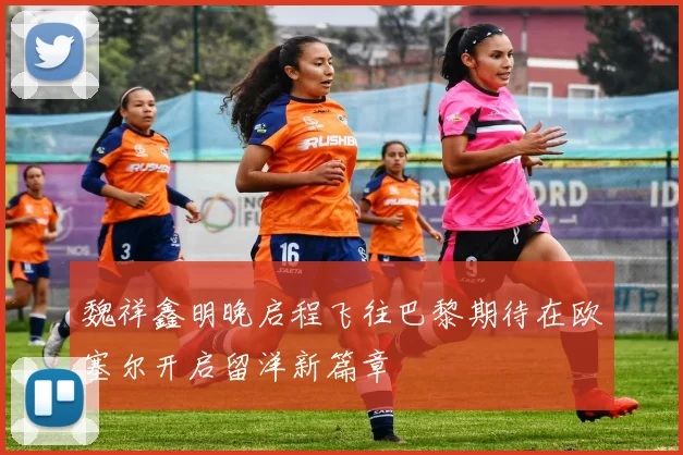 魏祥鑫明晚启程飞往巴黎期待在欧塞尔开启留洋新篇章