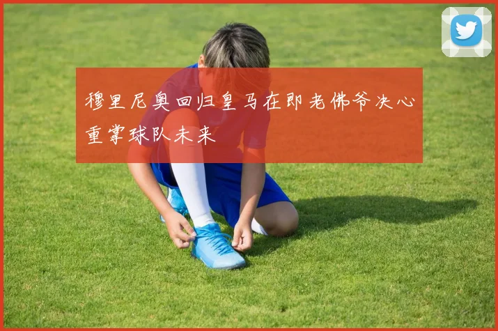 穆里尼奥回归皇马在即老佛爷决心重掌球队未来
