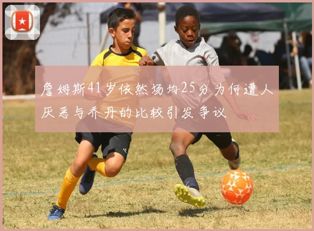 詹姆斯41岁依然场均25分为何遭人厌恶与乔丹的比较引发争议