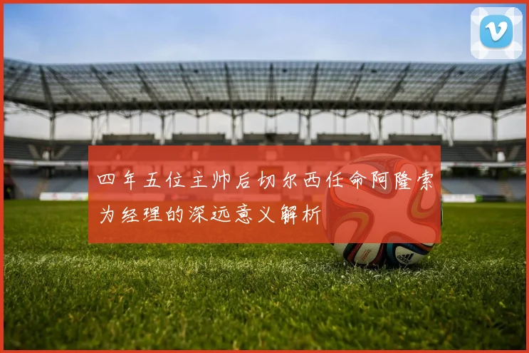 四年五位主帅后切尔西任命阿隆索为经理的深远意义解析