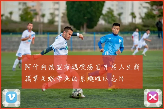 阿什利扬宣布退役感言开启人生新篇章足球带来的乐趣难以忘怀