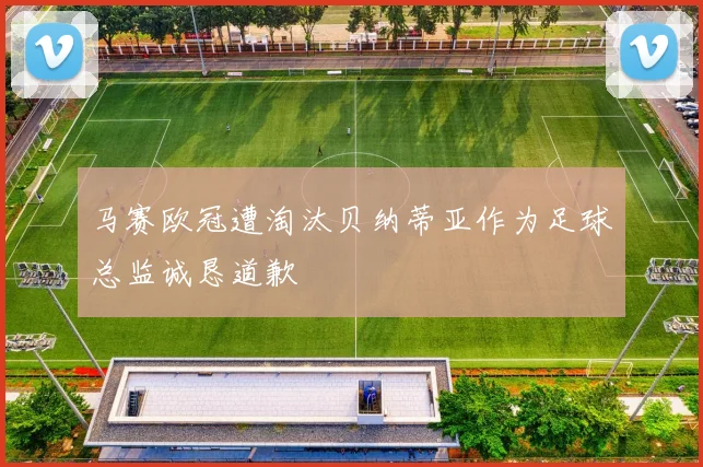 马赛欧冠遭淘汰贝纳蒂亚作为足球总监诚恳道歉