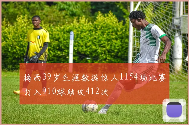 梅西39岁生涯数据惊人1154场比赛打入910球助攻412次