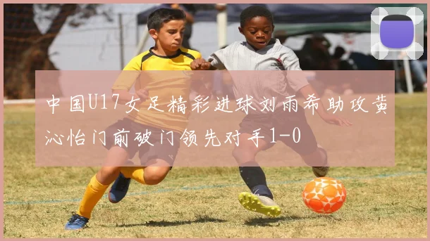 中国U17女足精彩进球刘雨希助攻黄沁怡门前破门领先对手1-0