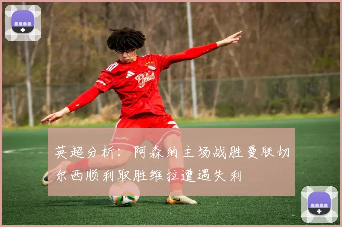 英超分析：阿森纳主场战胜曼联切尔西顺利取胜维拉遭遇失利