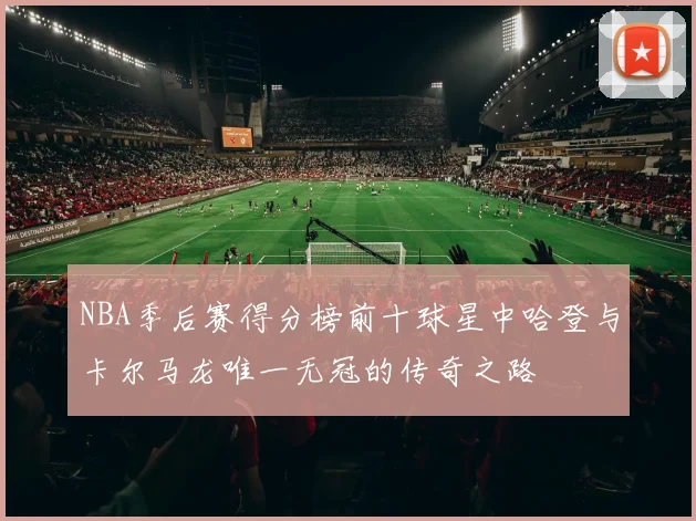 NBA季后赛得分榜前十球星中哈登与卡尔马龙唯一无冠的传奇之路