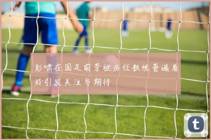 彭啸在国足前景被历任教练普遍看好引发关注与期待