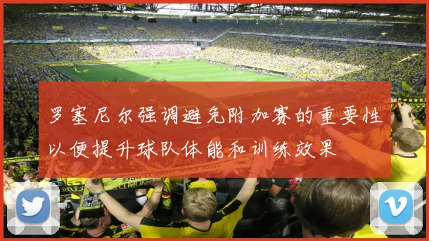 罗塞尼尔强调避免附加赛的重要性以便提升球队体能和训练效果