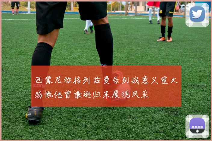 西蒙尼称格列兹曼告别战意义重大感慨他曾谦逊归来展现风采