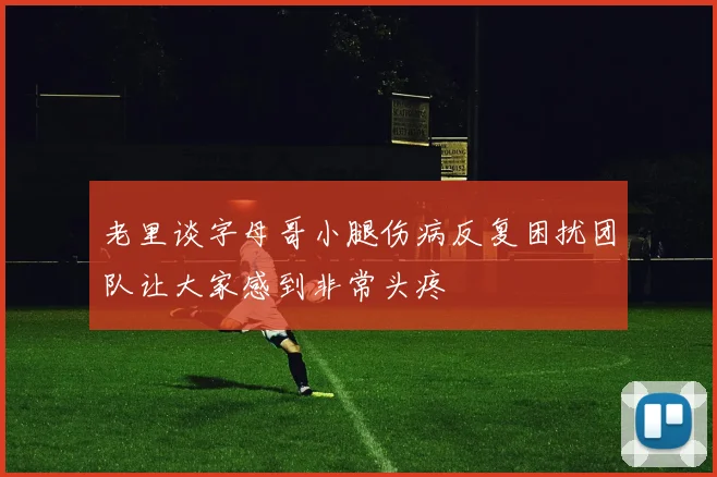 老里谈字母哥小腿伤病反复困扰团队让大家感到非常头疼