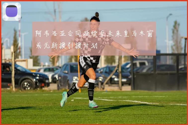 阿韦洛亚合同延续至未来皇马冬窗或无新援引援计划