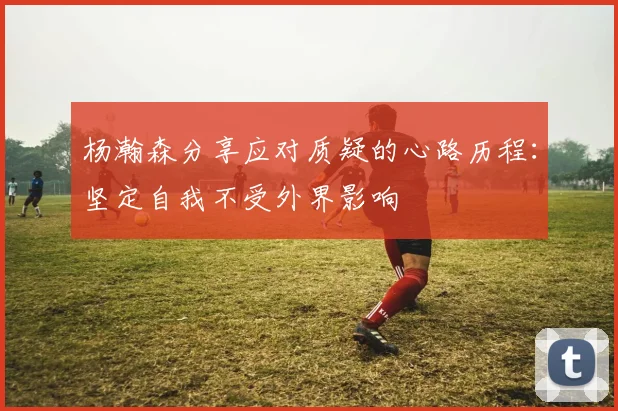 杨瀚森分享应对质疑的心路历程：坚定自我不受外界影响