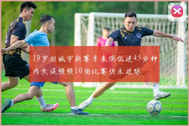 19岁刘诚宇新赛季表现低迷45分钟内失误频频10场比赛仍未进球