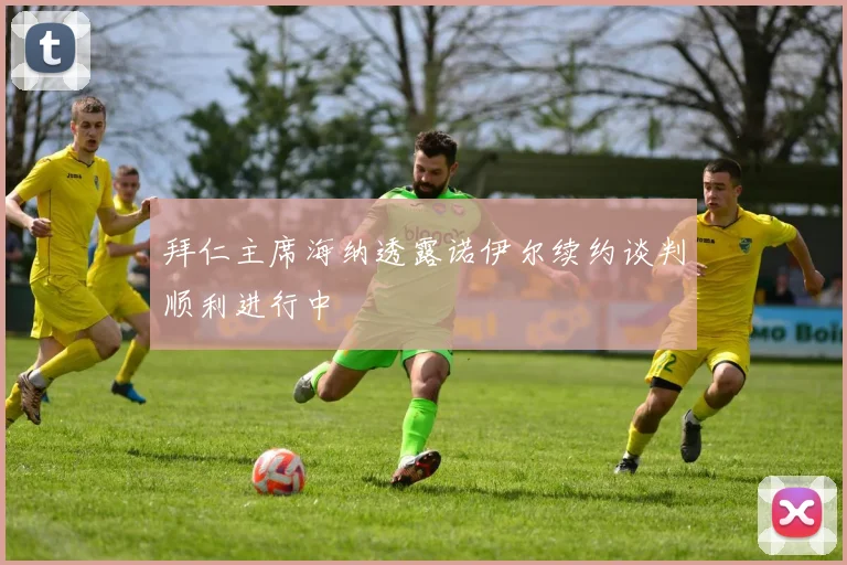 拜仁主席海纳透露诺伊尔续约谈判顺利进行中