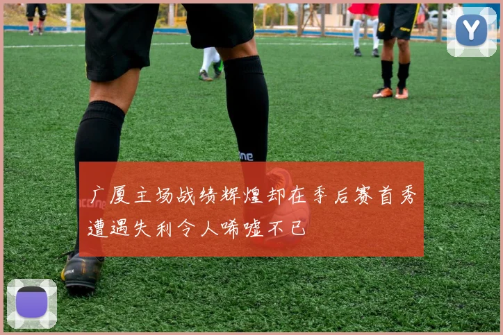广厦主场战绩辉煌却在季后赛首秀遭遇失利令人唏嘘不已