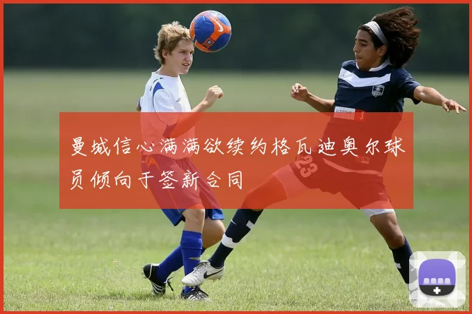 曼城信心满满欲续约格瓦迪奥尔球员倾向于签新合同