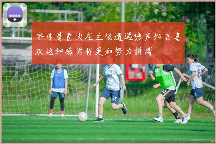 字母哥首次在主场遭遇嘘声坦言喜欢这种感觉将更加努力拼搏