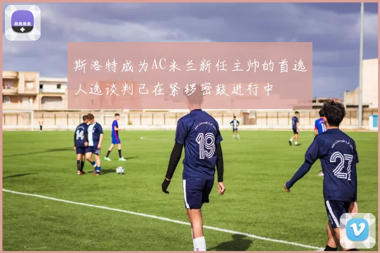 斯洛特成为AC米兰新任主帅的首选人选谈判已在紧锣密鼓进行中