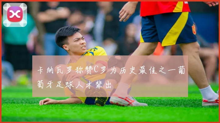 卡纳瓦罗称赞C罗为历史最佳之一葡萄牙足球人才辈出