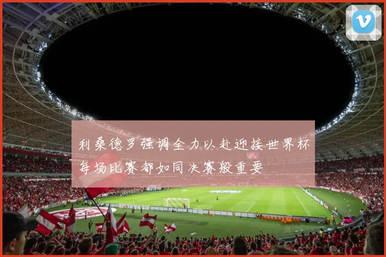 利桑德罗强调全力以赴迎接世界杯每场比赛都如同决赛般重要